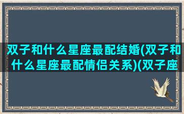 双子和什么星座最配结婚(双子和什么星座最配情侣关系)(双子座和什么星座婚配最好)