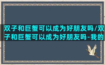 双子和巨蟹可以成为好朋友吗/双子和巨蟹可以成为好朋友吗-我的网站