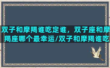 双子和摩羯谁吃定谁，双子座和摩羯座哪个最幸运/双子和摩羯谁吃定谁，双子座和摩羯座哪个最幸运-我的网站