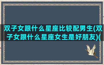 双子女跟什么星座比较配男生(双子女跟什么星座女生是好朋友)(双子女和什么星座男最匹配)