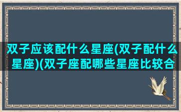 双子应该配什么星座(双子配什么星座)(双子座配哪些星座比较合适)