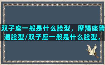 双子座一般是什么脸型，摩羯座普遍脸型/双子座一般是什么脸型，摩羯座普遍脸型-我的网站