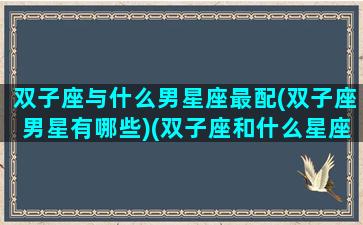 双子座与什么男星座最配(双子座男星有哪些)(双子座和什么星座的男生)