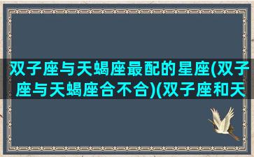 双子座与天蝎座最配的星座(双子座与天蝎座合不合)(双子座和天蝎座配对率)
