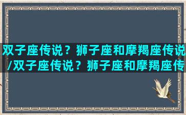 双子座传说？狮子座和摩羯座传说/双子座传说？狮子座和摩羯座传说-我的网站