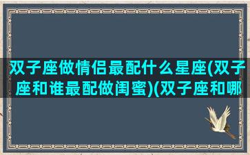 双子座做情侣最配什么星座(双子座和谁最配做闺蜜)(双子座和哪个星座适合当情侣)