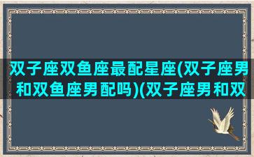 双子座双鱼座最配星座(双子座男和双鱼座男配吗)(双子座男和双鱼座女配对指数)