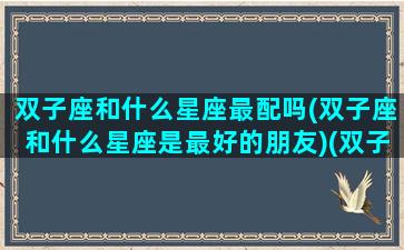 双子座和什么星座最配吗(双子座和什么星座是最好的朋友)(双子座和什么星座最配呀)