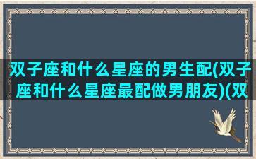 双子座和什么星座的男生配(双子座和什么星座最配做男朋友)(双子座和什么星座最配做女朋友)