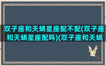 双子座和天蝎星座配不配(双子座和天蝎星座配吗)(双子座和天蝎座般配吗)