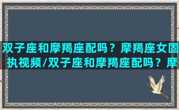 双子座和摩羯座配吗？摩羯座女固执视频/双子座和摩羯座配吗？摩羯座女固执视频-我的网站