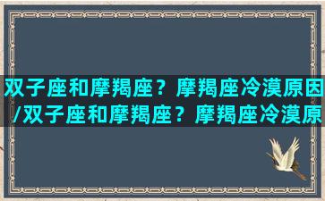 双子座和摩羯座？摩羯座冷漠原因/双子座和摩羯座？摩羯座冷漠原因-我的网站