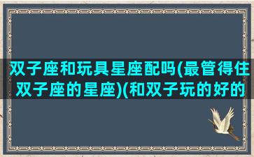 双子座和玩具星座配吗(最管得住双子座的星座)(和双子玩的好的星座)