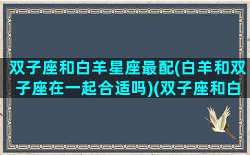 双子座和白羊星座最配(白羊和双子座在一起合适吗)(双子座和白羊座合婚吗)