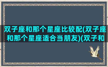 双子座和那个星座比较配(双子座和那个星座适合当朋友)(双子和那个星座好)