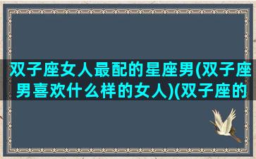 双子座女人最配的星座男(双子座男喜欢什么样的女人)(双子座的女生配什么星座的男生最合适)