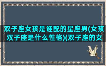 双子座女孩是谁配的星座男(女孩双子座是什么性格)(双子座的女生配什么星座的男生)