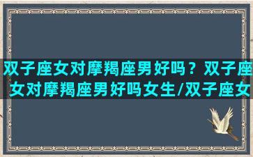 双子座女对摩羯座男好吗？双子座女对摩羯座男好吗女生/双子座女对摩羯座男好吗？双子座女对摩羯座男好吗女生-我的网站