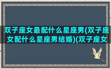 双子座女最配什么星座男(双子座女配什么星座男结婚)(双子座女配什么星座男最合适)