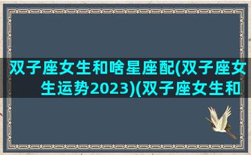 双子座女生和啥星座配(双子座女生运势2023)(双子座女生和谁配)