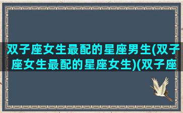 双子座女生最配的星座男生(双子座女生最配的星座女生)(双子座的女生配什么星座的男生最合适)