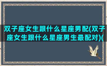 双子座女生跟什么星座男配(双子座女生跟什么星座男生最配对)(双子座女生和什么星座男生最般配)