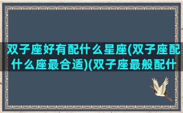 双子座好有配什么星座(双子座配什么座最合适)(双子座最般配什么星座)