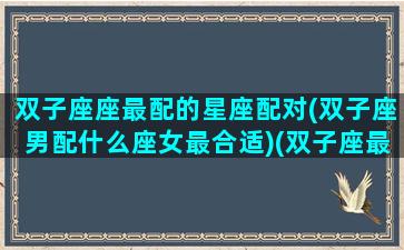 双子座座最配的星座配对(双子座男配什么座女最合适)(双子座最配什么星座的男人)