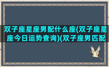 双子座星座男配什么座(双子座星座今日运势查询)(双子座男匹配的星座配对)