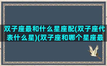 双子座最和什么星座配(双子座代表什么星)(双子座和哪个星座最般配)