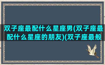 双子座最配什么星座男(双子座最配什么星座的朋友)(双子座最般配什么星座)