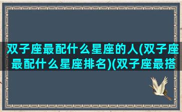 双子座最配什么星座的人(双子座最配什么星座排名)(双子座最搭配的星座是谁)