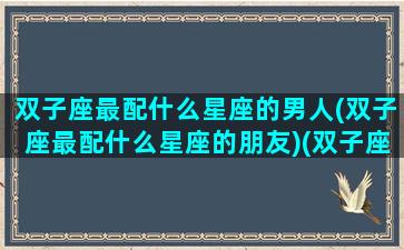 双子座最配什么星座的男人(双子座最配什么星座的朋友)(双子座最般配什么星座)