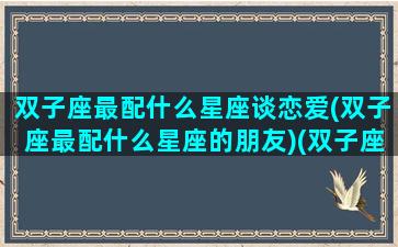 双子座最配什么星座谈恋爱(双子座最配什么星座的朋友)(双子座最般配的星座)