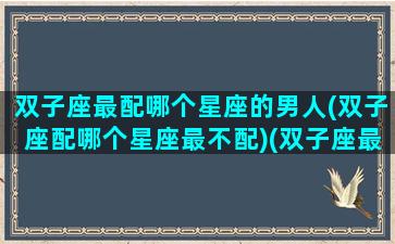 双子座最配哪个星座的男人(双子座配哪个星座最不配)(双子座最配哪个男生)