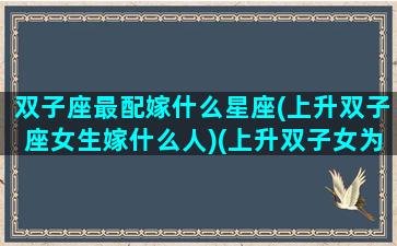 双子座最配嫁什么星座(上升双子座女生嫁什么人)(上升双子女为什么嫁得好)