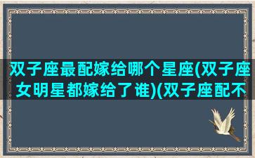 双子座最配嫁给哪个星座(双子座女明星都嫁给了谁)(双子座配不配嫁)