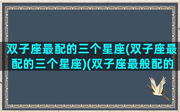 双子座最配的三个星座(双子座最配的三个星座)(双子座最般配的星座是谁)