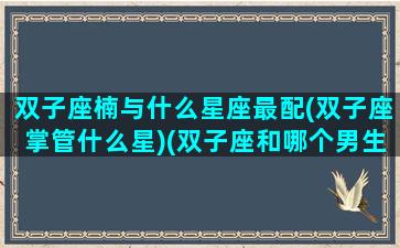 双子座楠与什么星座最配(双子座掌管什么星)(双子座和哪个男生最配)