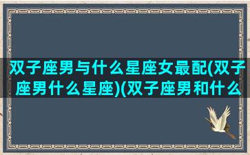 双子座男与什么星座女最配(双子座男什么星座)(双子座男和什么座女最配夫妻)