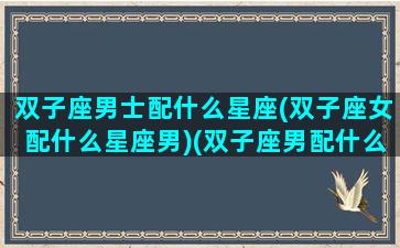 双子座男士配什么星座(双子座女配什么星座男)(双子座男配什么星座女最好)