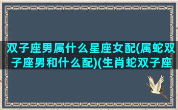 双子座男属什么星座女配(属蛇双子座男和什么配)(生肖蛇双子座男)