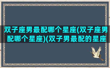 双子座男最配哪个星座(双子座男配哪个星座)(双子男最配的星座排名)