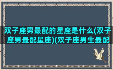 双子座男最配的星座是什么(双子座男最配星座)(双子座男生最配什么星座女生)