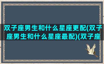 双子座男生和什么星座更配(双子座男生和什么星座最配)(双子座男和什么星座最配做夫妻)