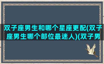 双子座男生和哪个星座更配(双子座男生哪个部位最迷人)(双子男与哪个星座最配)