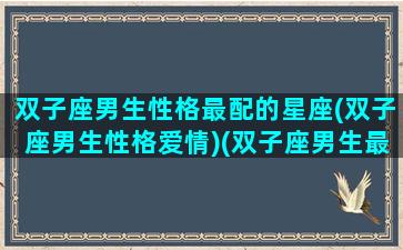 双子座男生性格最配的星座(双子座男生性格爱情)(双子座男生最配什么星座)