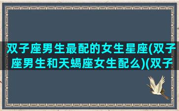 双子座男生最配的女生星座(双子座男生和天蝎座女生配么)(双子座男生跟天蝎座女生配吗)