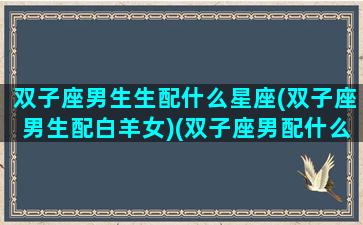 双子座男生生配什么星座(双子座男生配白羊女)(双子座男配什么星座女合适)