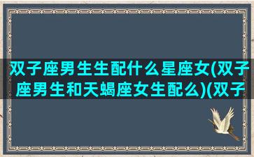 双子座男生生配什么星座女(双子座男生和天蝎座女生配么)(双子座的男生配什么星座的女生)